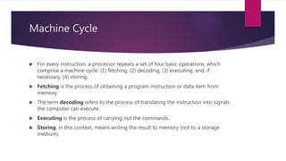 Machine Cycle
 For every instruction, a processor repeats a set of four basic operations, which
comprise a machine cycle: (1) fetching, (2) decoding, (3) executing, and, if
necessary, (4) storing.
 Fetching is the process of obtaining a program instruction or data item from
memory.
 The term decoding refers to the process of translating the instruction into signals
the computer can execute.
 Executing is the process of carrying out the commands.
 Storing, in this context, means writing the result to memory (not to a storage
medium).
 