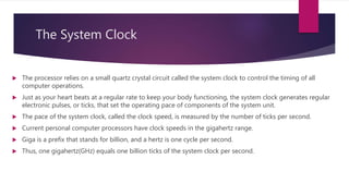 The System Clock
 The processor relies on a small quartz crystal circuit called the system clock to control the timing of all
computer operations.
 Just as your heart beats at a regular rate to keep your body functioning, the system clock generates regular
electronic pulses, or ticks, that set the operating pace of components of the system unit.
 The pace of the system clock, called the clock speed, is measured by the number of ticks per second.
 Current personal computer processors have clock speeds in the gigahertz range.
 Giga is a prefix that stands for billion, and a hertz is one cycle per second.
 Thus, one gigahertz(GHz) equals one billion ticks of the system clock per second.
 