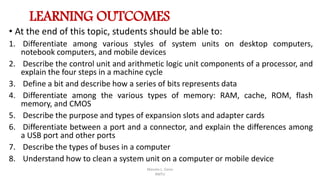 LEARNING OUTCOMES
• At the end of this topic, students should be able to:
1. Differentiate among various styles of system units on desktop computers,
notebook computers, and mobile devices
2. Describe the control unit and arithmetic logic unit components of a processor, and
explain the four steps in a machine cycle
3. Define a bit and describe how a series of bits represents data
4. Differentiate among the various types of memory: RAM, cache, ROM, flash
memory, and CMOS
5. Describe the purpose and types of expansion slots and adapter cards
6. Differentiate between a port and a connector, and explain the differences among
a USB port and other ports
7. Describe the types of buses in a computer
8. Understand how to clean a system unit on a computer or mobile device
Manolo L. Giron
RMTU
 