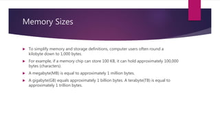 Memory Sizes
 To simplify memory and storage definitions, computer users often round a
kilobyte down to 1,000 bytes.
 For example, if a memory chip can store 100 KB, it can hold approximately 100,000
bytes (characters).
 A megabyte(MB) is equal to approximately 1 million bytes.
 A gigabyte(GB) equals approximately 1 billion bytes. A terabyte(TB) is equal to
approximately 1 trillion bytes.
 