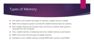 Types of Memory
 The system unit contains two types of memory: volatile and non-volatile.
 When the computer’s power is turned off, volatile memory loses its contents.
 Non-volatile memory, by contrast, does not lose its contents when power is
removed from the computer.
 Thus, volatile memory is temporary and non-volatile memory is permanent.
 RAM is the most common type of volatile memory.
 Examples of non-volatile memory include ROM, flash memory, and CMOS.
 