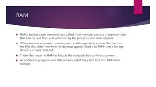RAM
 RAM(random access memory), also called main memory, consists of memory chips
that can be read from and written to by the processor and other devices.
 When you turn on power to a computer, certain operating system files (such as
the files that determine how the desktop appears) load into RAM from a storage
device such as a hard disk.
 These files remain in RAM as long as the computer has continuous power.
 As additional programs and data are requested, they also load into RAM from
storage.
 
