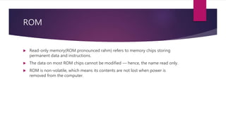 ROM
 Read-only memory(ROM pronounced rahm) refers to memory chips storing
permanent data and instructions.
 The data on most ROM chips cannot be modified — hence, the name read only.
 ROM is non-volatile, which means its contents are not lost when power is
removed from the computer.
 