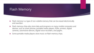 Flash Memory
 Flash memory is a type of non-volatile memory that can be erased electronically
and rewritten.
 Flash memory chips also store data and programs on many mobile computers and
devices, such as smart phones, portable media players, PDAs, printers, digital
cameras, automotive devices, digital voice recorders, and pagers.
 Some portable media players store music on flash memory chips.
 