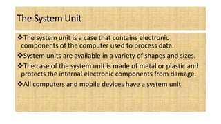 The System Unit
The system unit is a case that contains electronic
components of the computer used to process data.
System units are available in a variety of shapes and sizes.
The case of the system unit is made of metal or plastic and
protects the internal electronic components from damage.
All computers and mobile devices have a system unit.
 