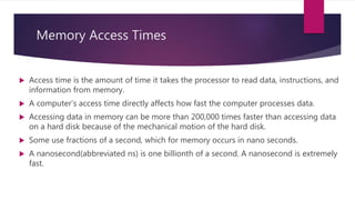 Memory Access Times
 Access time is the amount of time it takes the processor to read data, instructions, and
information from memory.
 A computer’s access time directly affects how fast the computer processes data.
 Accessing data in memory can be more than 200,000 times faster than accessing data
on a hard disk because of the mechanical motion of the hard disk.
 Some use fractions of a second, which for memory occurs in nano seconds.
 A nanosecond(abbreviated ns) is one billionth of a second. A nanosecond is extremely
fast.
 