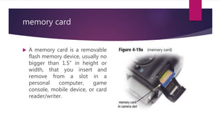 memory card
 A memory card is a removable
flash memory device, usually no
bigger than 1.5" in height or
width, that you insert and
remove from a slot in a
personal computer, game
console, mobile device, or card
reader/writer.
 