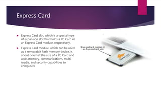Express Card
 Express Card slot, which is a special type
of expansion slot that holds a PC Card or
an Express Card module, respectively.
 Express Card module, which can be used
as a removable flash memory device, is
about one half the size of a PC Card and
adds memory, communications, multi
media, and security capabilities to
computers
 
