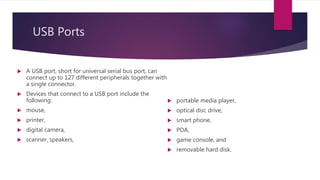USB Ports
 A USB port, short for universal serial bus port, can
connect up to 127 different peripherals together with
a single connector.
 Devices that connect to a USB port include the
following:
 mouse,
 printer,
 digital camera,
 scanner, speakers,
 portable media player,
 optical disc drive,
 smart phone,
 PDA,
 game console, and
 removable hard disk.
 