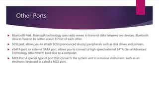 Other Ports
 Bluetooth Port Bluetooth technology uses radio waves to transmit data between two devices. Bluetooth
devices have to be within about 33 feet of each other.
 SCSI port, allows you to attach SCSI (pronounced skuzzy) peripherals such as disk drives and printers.
 eSATA port, or external SATA port, allows you to connect a high-speed external SATA (Serial Advanced
Technology Attachment) hard disk to a computer.
 MIDI Port A special type of port that connects the system unit to a musical instrument, such as an
electronic keyboard, is called a MIDI port.
 