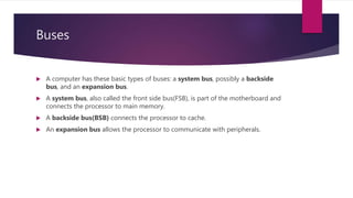 Buses
 A computer has these basic types of buses: a system bus, possibly a backside
bus, and an expansion bus.
 A system bus, also called the front side bus(FSB), is part of the motherboard and
connects the processor to main memory.
 A backside bus(BSB) connects the processor to cache.
 An expansion bus allows the processor to communicate with peripherals.
 