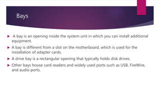 Bays
 A bay is an opening inside the system unit in which you can install additional
equipment.
 A bay is different from a slot on the motherboard, which is used for the
installation of adapter cards.
 A drive bay is a rectangular opening that typically holds disk drives.
 Other bays house card readers and widely used ports such as USB, FireWire,
and audio ports.
 