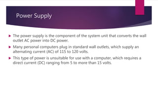Power Supply
 The power supply is the component of the system unit that converts the wall
outlet AC power into DC power.
 Many personal computers plug in standard wall outlets, which supply an
alternating current (AC) of 115 to 120 volts.
 This type of power is unsuitable for use with a computer, which requires a
direct current (DC) ranging from 5 to more than 15 volts.
 