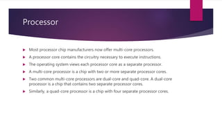 Processor
 Most processor chip manufacturers now offer multi-core processors.
 A processor core contains the circuitry necessary to execute instructions.
 The operating system views each processor core as a separate processor.
 A multi-core processor is a chip with two or more separate processor cores.
 Two common multi-core processors are dual-core and quad-core. A dual-core
processor is a chip that contains two separate processor cores.
 Similarly, a quad-core processor is a chip with four separate processor cores.
 