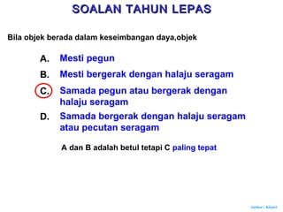 Author : Khairi
Bila objek berada dalam keseimbangan daya,objek
A. Mesti pegun
B. Mesti bergerak dengan halaju seragam
C. Samada pegun atau bergerak dengan
halaju seragam
D. Samada bergerak dengan halaju seragam
atau pecutan seragam
A dan B adalah betul tetapi C paling tepat
SOALAN TAHUN LEPASSOALAN TAHUN LEPAS
 