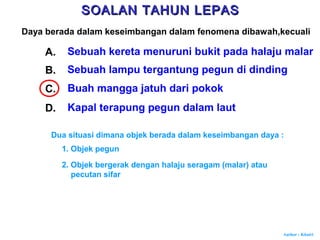 Author : Khairi
Daya berada dalam keseimbangan dalam fenomena dibawah,kecuali
A. Sebuah kereta menuruni bukit pada halaju malar
B. Sebuah lampu tergantung pegun di dinding
C. Buah mangga jatuh dari pokok
D. Kapal terapung pegun dalam laut
Dua situasi dimana objek berada dalam keseimbangan daya :
1. Objek pegun
2. Objek bergerak dengan halaju seragam (malar) atau
pecutan sifar
SOALAN TAHUN LEPASSOALAN TAHUN LEPAS
 