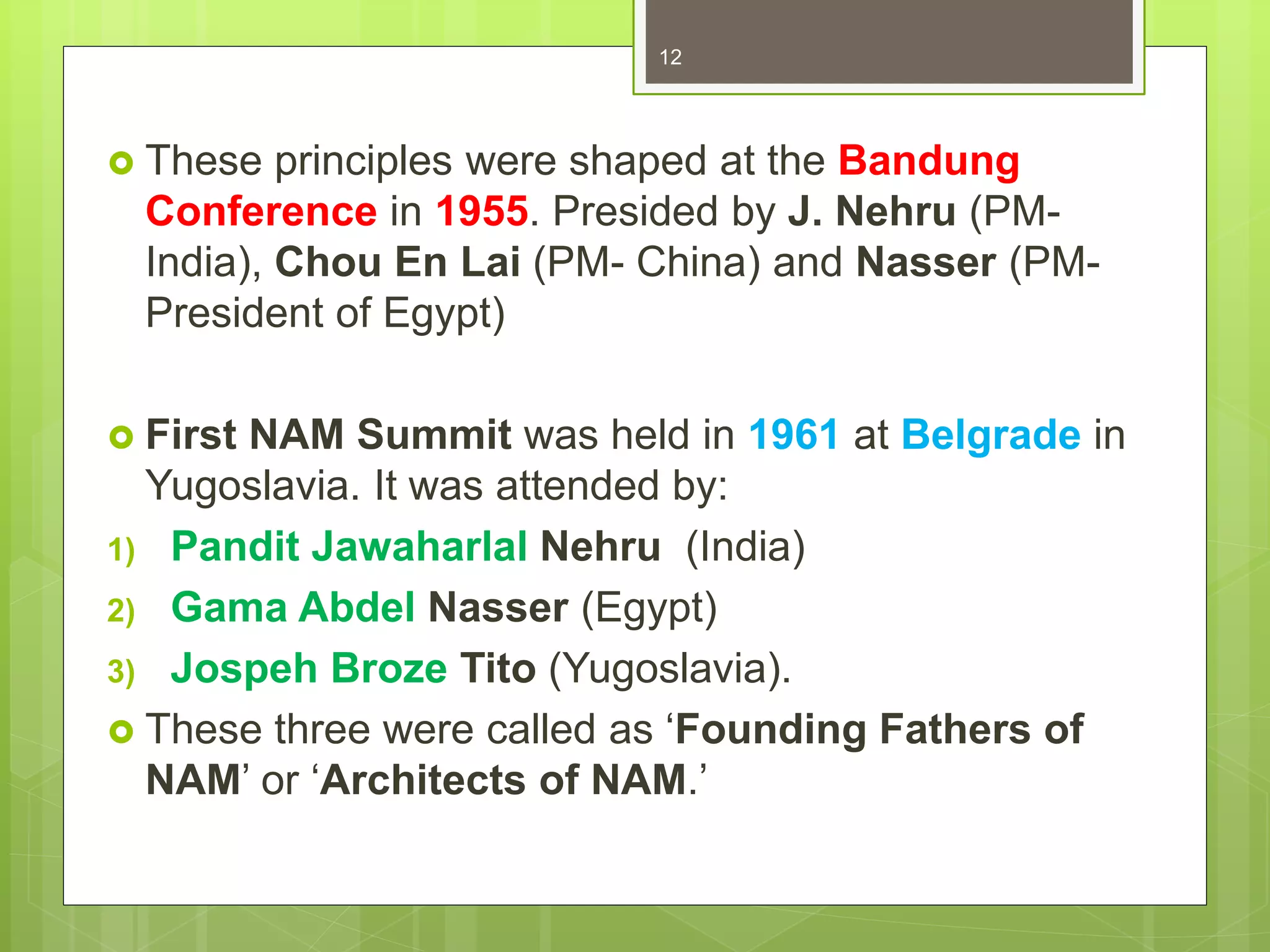 These principles were shaped at the Bandung
Conference in 1955. Presided by J. Nehru (PM-
India), Chou En Lai (PM- China) and Nasser (PM-
President of Egypt)
 First NAM Summit was held in 1961 at Belgrade in
Yugoslavia. It was attended by:
1) Pandit Jawaharlal Nehru (India)
2) Gama Abdel Nasser (Egypt)
3) Jospeh Broze Tito (Yugoslavia).
 These three were called as ‘Founding Fathers of
NAM’ or ‘Architects of NAM.’
12
 