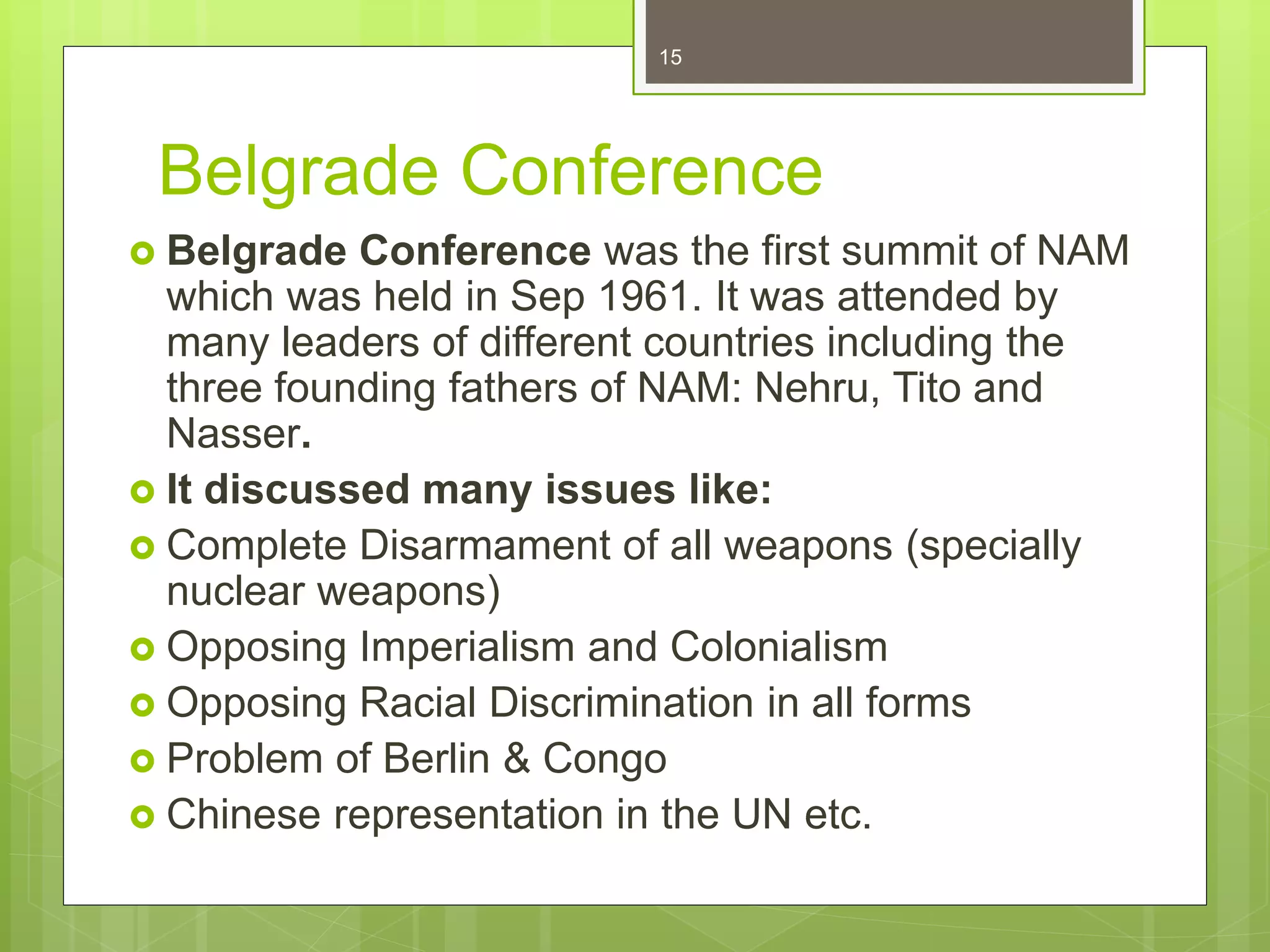 Belgrade Conference
 Belgrade Conference was the first summit of NAM
which was held in Sep 1961. It was attended by
many leaders of different countries including the
three founding fathers of NAM: Nehru, Tito and
Nasser.
 It discussed many issues like:
 Complete Disarmament of all weapons (specially
nuclear weapons)
 Opposing Imperialism and Colonialism
 Opposing Racial Discrimination in all forms
 Problem of Berlin & Congo
 Chinese representation in the UN etc.
15
 