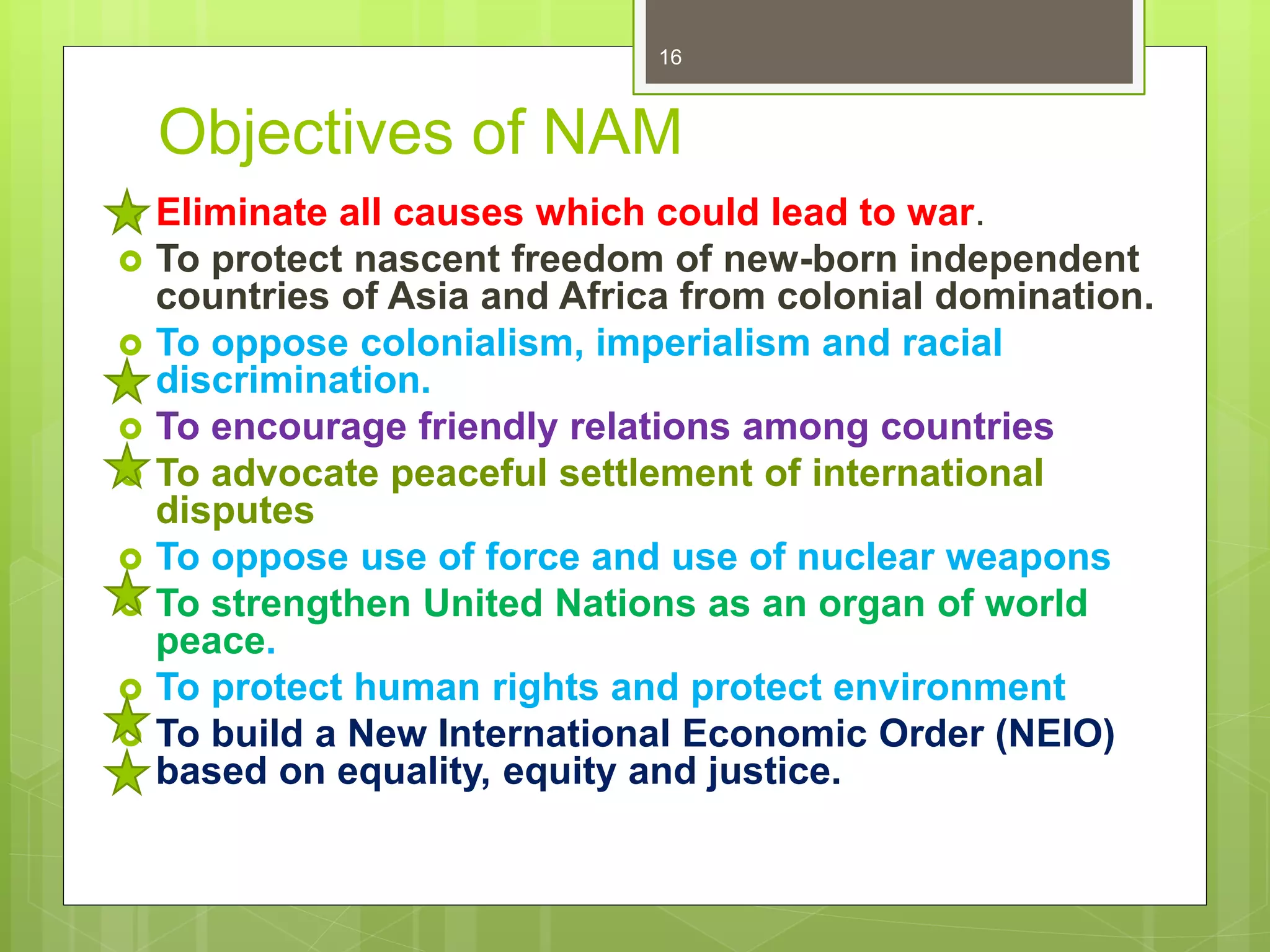 Objectives of NAM
 Eliminate all causes which could lead to war.
 To protect nascent freedom of new-born independent
countries of Asia and Africa from colonial domination.
 To oppose colonialism, imperialism and racial
discrimination.
 To encourage friendly relations among countries
 To advocate peaceful settlement of international
disputes
 To oppose use of force and use of nuclear weapons
 To strengthen United Nations as an organ of world
peace.
 To protect human rights and protect environment
 To build a New International Economic Order (NEIO)
based on equality, equity and justice.
16
 