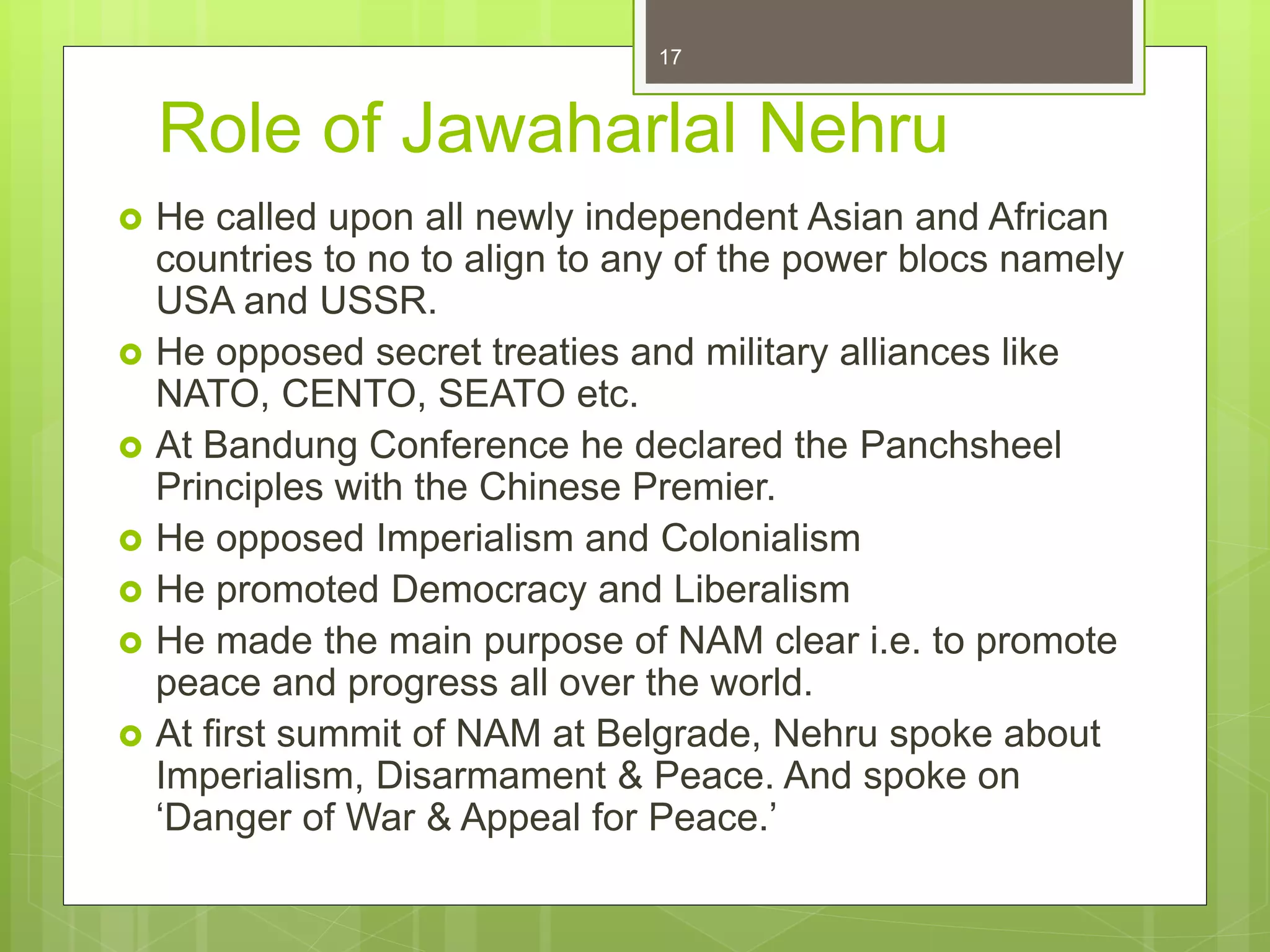 Role of Jawaharlal Nehru
 He called upon all newly independent Asian and African
countries to no to align to any of the power blocs namely
USA and USSR.
 He opposed secret treaties and military alliances like
NATO, CENTO, SEATO etc.
 At Bandung Conference he declared the Panchsheel
Principles with the Chinese Premier.
 He opposed Imperialism and Colonialism
 He promoted Democracy and Liberalism
 He made the main purpose of NAM clear i.e. to promote
peace and progress all over the world.
 At first summit of NAM at Belgrade, Nehru spoke about
Imperialism, Disarmament & Peace. And spoke on
‘Danger of War & Appeal for Peace.’
17
 