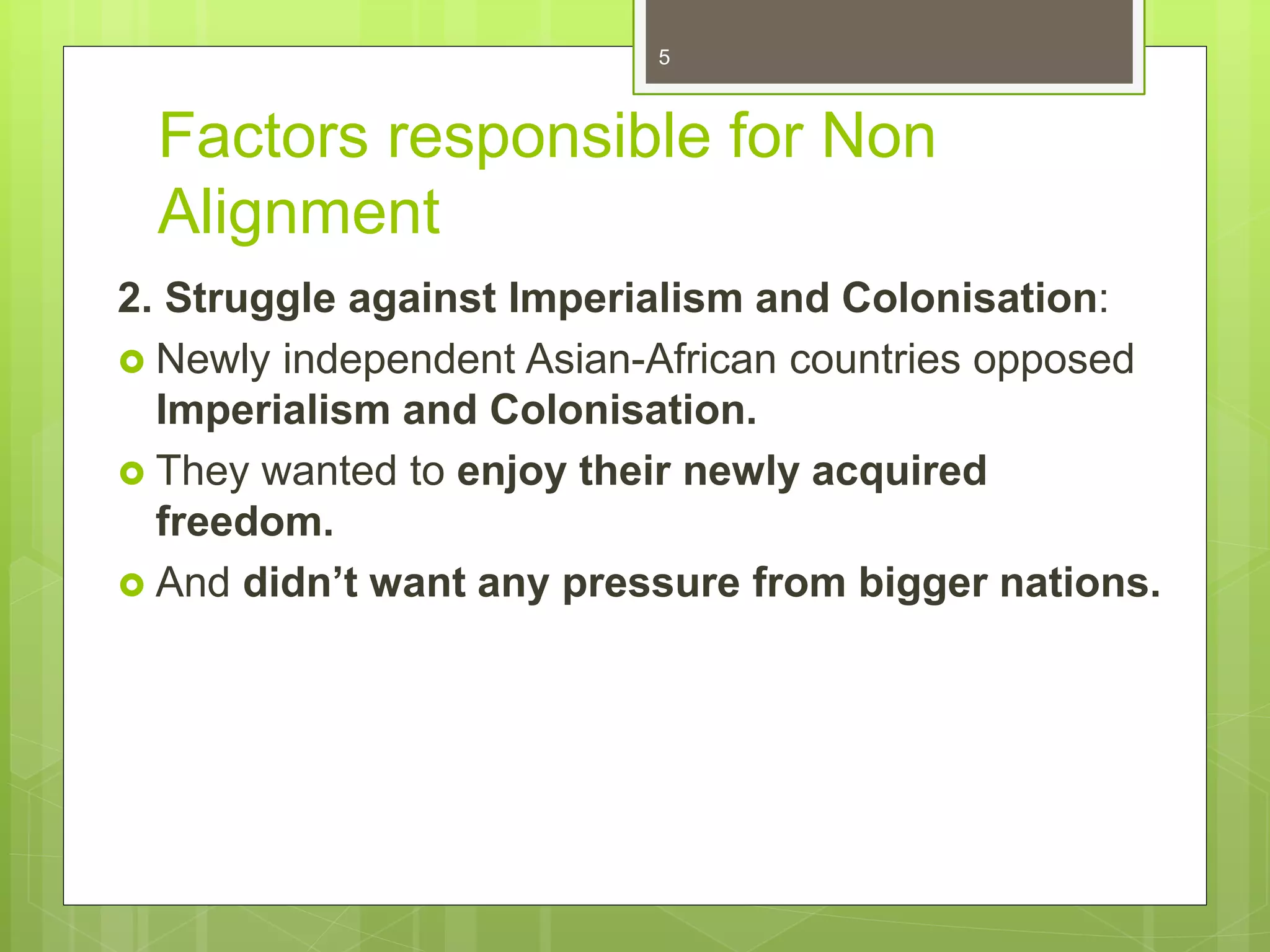 Factors responsible for Non
Alignment
2. Struggle against Imperialism and Colonisation:
 Newly independent Asian-African countries opposed
Imperialism and Colonisation.
 They wanted to enjoy their newly acquired
freedom.
 And didn’t want any pressure from bigger nations.
5
 