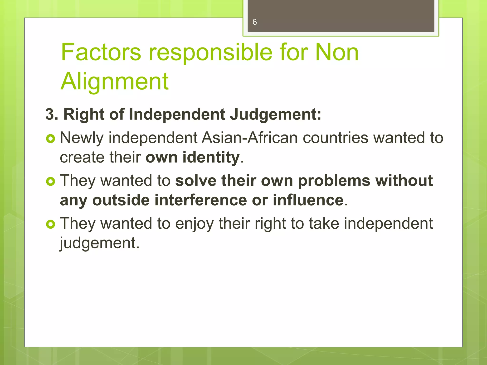 Factors responsible for Non
Alignment
3. Right of Independent Judgement:
 Newly independent Asian-African countries wanted to
create their own identity.
 They wanted to solve their own problems without
any outside interference or influence.
 They wanted to enjoy their right to take independent
judgement.
6
 
