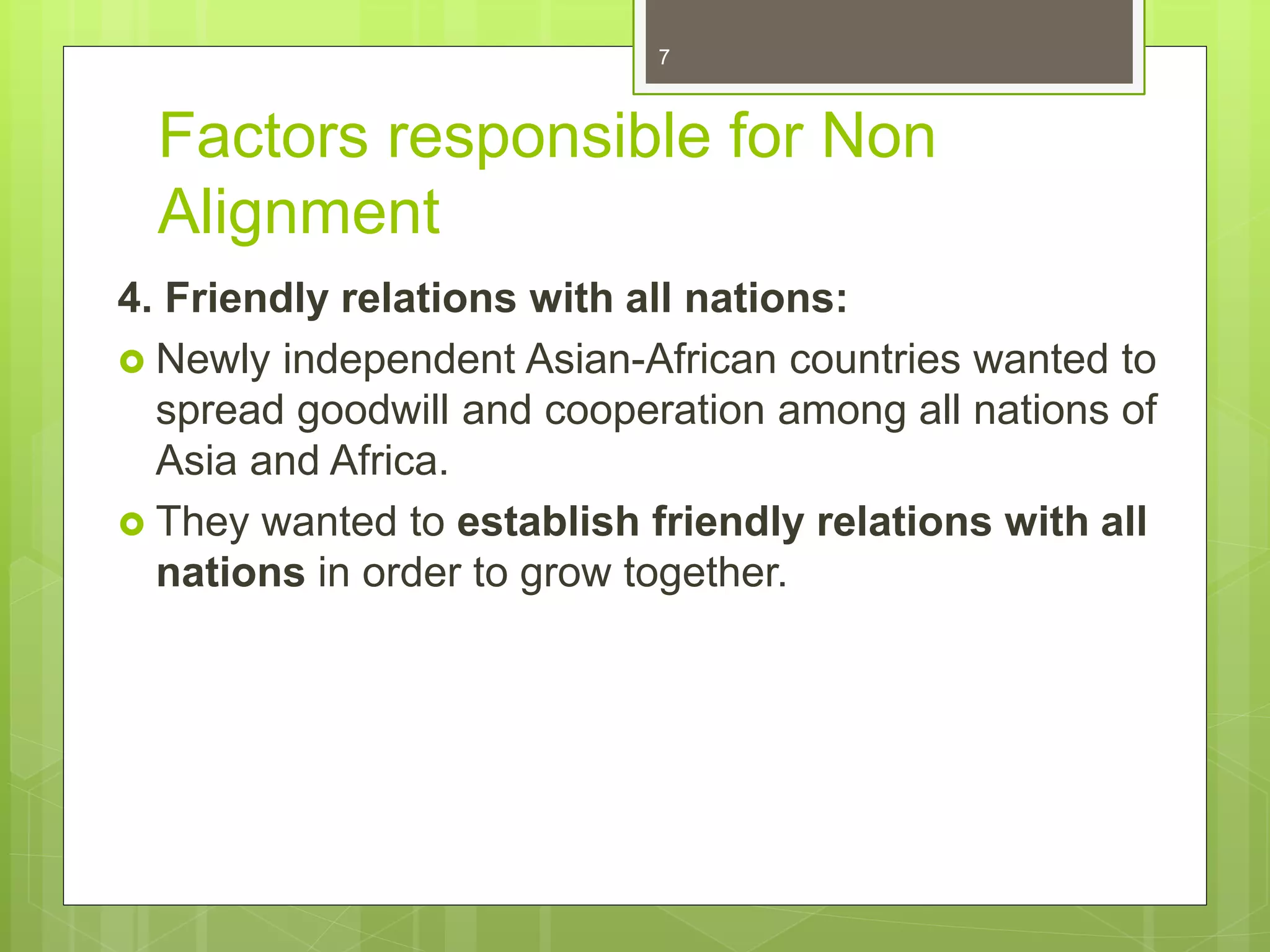 Factors responsible for Non
Alignment
4. Friendly relations with all nations:
 Newly independent Asian-African countries wanted to
spread goodwill and cooperation among all nations of
Asia and Africa.
 They wanted to establish friendly relations with all
nations in order to grow together.
7
 