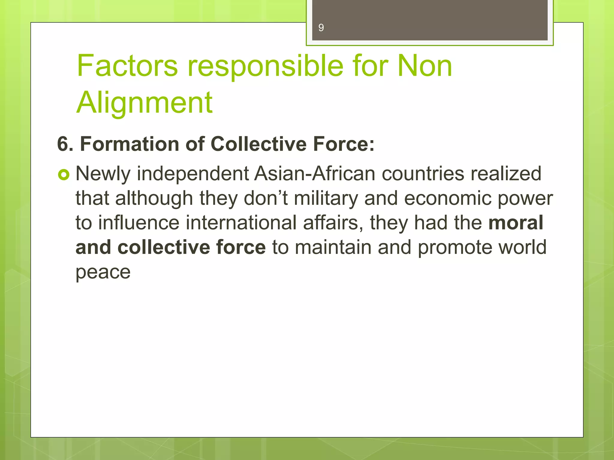 Factors responsible for Non
Alignment
6. Formation of Collective Force:
 Newly independent Asian-African countries realized
that although they don’t military and economic power
to influence international affairs, they had the moral
and collective force to maintain and promote world
peace
9
 