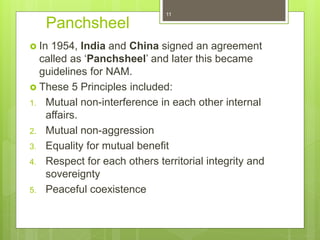 Panchsheel
 In 1954, India and China signed an agreement
called as ‘Panchsheel’ and later this became
guidelines for NAM.
 These 5 Principles included:
1. Mutual non-interference in each other internal
affairs.
2. Mutual non-aggression
3. Equality for mutual benefit
4. Respect for each others territorial integrity and
sovereignty
5. Peaceful coexistence
11
 