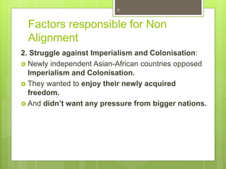 Factors responsible for Non
Alignment
2. Struggle against Imperialism and Colonisation:
 Newly independent Asian-African countries opposed
Imperialism and Colonisation.
 They wanted to enjoy their newly acquired
freedom.
 And didn’t want any pressure from bigger nations.
5
 
