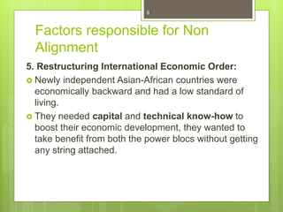 Factors responsible for Non
Alignment
5. Restructuring International Economic Order:
 Newly independent Asian-African countries were
economically backward and had a low standard of
living.
 They needed capital and technical know-how to
boost their economic development, they wanted to
take benefit from both the power blocs without getting
any string attached.
8
 
