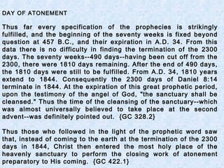 DAY OF ATONEMENT
Thus far every specification of the prophecies is strikingly
fulfilled, and the beginning of the seventy weeks is fixed beyond
question at 457 B.C., and their expiration in A.D. 34. From this
data there is no difficulty in finding the termination of the 2300
days. The seventy weeks--490 days--having been cut off from the
2300, there were 1810 days remaining. After the end of 490 days,
the 1810 days were still to be fulfilled. From A.D. 34, 1810 years
extend to 1844. Consequently the 2300 days of Daniel 8:14
terminate in 1844. At the expiration of this great prophetic period,
upon the testimony of the angel of God, "the sanctuary shall be
cleansed." Thus the time of the cleansing of the sanctuary--which
was almost universally believed to take place at the second
advent--was definitely pointed out. {GC 328.2}
Thus those who followed in the light of the prophetic word saw
that, instead of coming to the earth at the termination of the 2300
days in 1844, Christ then entered the most holy place of the
heavenly sanctuary to perform the closing work of atonement
preparatory to His coming. {GC 422.1}
 