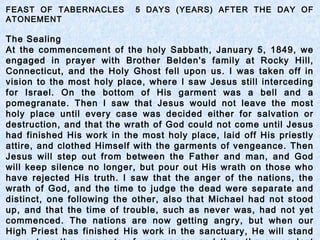 FEAST OF TABERNACLES 5 DAYS (YEARS) AFTER THE DAY OF
ATONEMENT
The Sealing
At the commencement of the holy Sabbath, January 5, 1849, we
engaged in prayer with Brother Belden's family at Rocky Hill,
Connecticut, and the Holy Ghost fell upon us. I was taken off in
vision to the most holy place, where I saw Jesus still interceding
for Israel. On the bottom of His garment was a bell and a
pomegranate. Then I saw that Jesus would not leave the most
holy place until every case was decided either for salvation or
destruction, and that the wrath of God could not come until Jesus
had finished His work in the most holy place, laid off His priestly
attire, and clothed Himself with the garments of vengeance. Then
Jesus will step out from between the Father and man, and God
will keep silence no longer, but pour out His wrath on those who
have rejected His truth. I saw that the anger of the nations, the
wrath of God, and the time to judge the dead were separate and
distinct, one following the other, also that Michael had not stood
up, and that the time of trouble, such as never was, had not yet
commenced. The nations are now getting angry, but when our
High Priest has finished His work in the sanctuary, He will stand
 