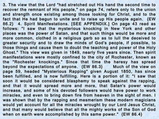 3. The view that the Lord "had stretched out His hand the second time to
recover the remnant of His people," on page 74, refers only to the union
and strength once existing among those looking for Christ, and to the
fact that He had begun to unite and to raise up His people again. {EW
86.2} 4. Spirit Manifestations. [SEE APPENDIX.] On page 43 read as
follows: "I saw that the mysterious knocking in New York and other
places was the power of Satan, and that such things would be more and
more common, clothed in a religious garb so as to lull the deceived to
greater security and to draw the minds of God's people, if possible, to
those things and cause them to doubt the teaching and power of the Holy
Ghost." This view was given in 1849, nearly five years since. Then spirit
manifestations were mostly confined to the city of Rochester, known as
the "Rochester knockings." Since that time the heresy has spread
beyond the expectations of anyone. {EW 86.3} Much of the view on
page 59, headed "Mysterious Rapping" given August 1850, has since
been fulfilled, and is now fulfilling. Here is a portion of it: "I saw that
soon it would be considered blasphemy to speak against the rapping,
and that it would spread more and more, that Satan's power would
increase, and some of his devoted followers would have power to work
miracles, and even to bring down fire from heaven in the sight of men. I
was shown that by the rapping and mesmerism these modern magicians
would yet account for all the miracles wrought by our Lord Jesus Christ,
and that many would believe that all the mighty works of the Son of God
when on earth were accomplished by this same power." {EW 86.4}
 