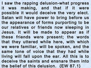 I saw the rapping delusion-what progress
it was making, and that if it were
possible it would deceive the very elect.
Satan will have power to bring before us
the appearance of forms purporting to be
our relatives or friends now sleeping in
Jesus. It will be made to appear as if
these friends were present; the words
that they uttered while here, with which
we were familiar, will be spoken, and the
same tone of voice that they had while
living will fall upon the ear. All this is to
deceive the saints and ensnare them into
the belief of this delusion. {EW 87.1}
 