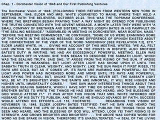 Chap. 1 - Dorchester Vision of 1848 and Our First Publishing Ventures
The Dorchester Vision of 1848. [FOLLOWING THEIR RETURN FROM WESTERN NEW YORK IN
SEPTEMBER, 1848, ELDER AND MRS. WHITE JOURNEYED TO MAINE, WHERE THEY HELD A
MEETING WITH THE BELIEVERS, OCTOBER 20-22. THIS WAS THE TOPSHAM CONFERENCE,
WHERE THE BRETHREN BEGAN PRAYING THAT A WAY MIGHT BE OPENED FOR PUBLISHING
THE TRUTHS CONNECTED WITH THE ADVENT MESSAGE. A MONTH LATER THEY WERE WITH "A
SMALL COMPANY OF BRETHREN AND SISTERS," WRITES JOSEPH BATES IN HIS PAMPHLET ON
"THE SEALING MESSAGE," "ASSEMBLED IN MEETING IN DORCHESTER, NEAR BOSTON, MASS."
"BEFORE THE MEETING COMMENCED," HE CONTINUES, "SOME OF US WERE EXAMINING SOME
OF THE POINTS IN THE SEALING MESSAGE; SOME DIFFERENCE OF OPINION EXISTED ABOUT
THE CORRECTNESS OF THE VIEW OF THE WORD 'ASCENDING' [SEE REVELATION 7:2], ETC."
ELDER JAMES WHITE, IN. . . GIVING HIS ACCOUNT OF THIS MEETING, WRITES: "WE ALL FELT
LIKE UNITING TO ASK WISDOM FROM GOD ON THE POINTS IN DISPUTE; ALSO BROTHER
BATES'S DUTY IN WRITING. WE HAD AN EXCEEDINGLY POWERFUL MEETING. ELLEN WAS
AGAIN TAKEN OFF IN VISION. SHE THEN BEGAN TO DESCRIBE THE SABBATH LIGHT, WHICH
WAS THE SEALING TRUTH. SAID SHE; 'IT AROSE FROM THE RISING OF THE SUN. IT AROSE
BACK THERE IN WEAKNESS, BUT LIGHT AFTER LIGHT HAS SHONE UPON IT UNTIL THE
SABBATH TRUTH IS CLEAR, WEIGHTY, AND MIGHTY. LIKE THE SUN WHEN IT FIRST RISES, ITS
RAYS ARE COLD, BUT AS IT COMES UP, ITS RAYS ARE WARMING AND POWERFUL; SO THE
LIGHT AND POWER HAS INCREASED MORE AND MORE UNTIL ITS RAYS ARE POWERFUL,
SANCTIFYING THE SOUL; BUT, UNLIKE THE SUN, IT WILL NEVER SET. THE SABBATH LIGHT
WILL BE AT ITS BRIGHTEST WHEN THE SAINTS ARE IMMORTAL; IT WILL RISE HIGHER AND
HIGHER UNTIL IMMORTALITY COMES.' "SHE SAW MANY INTERESTING THINGS ABOUT THIS
GLORIOUS SEALING SABBATH, WHICH I HAVE NOT TIME OR SPACE TO RECORD. SHE TOLD
BROTHER BATES TO WRITE THE THINGS HE HAD SEEN AND HEARD, AND THE BLESSING OF
GOD WOULD ATTEND IT." IT WAS AFTER THIS VISION THAT MRS. WHITE INFORMED HER
HUSBAND OF HIS DUTY TO PUBLISH, AND THAT AS HE SHOULD ADVANCE BY FAITH, SUCCESS
WOULD ATTEND HIS EFFORTS.--LS 116, FOOTNOTE. REGARDING THIS VISION OF
NOVEMBER 18, 1848, ELDER JOSEPH BATES TESTIFIED THAT HE SAW AND HEARD THE
FOLLOWING FROM THE LIPS OF ELLEN HARMON: "'YEA, PUBLISH THE THINGS THOU HAST
SEEN AND HEARD, AND THE BLESSING OF GOD WILL ATTEND. LOOK YE! THAT RISING IS IN
STRENGTH, AND GROWS BRIGHTER AND BRIGHTER!' . . . THE ABOVE WAS COPIED WORD FOR
WORD AS SHE SPAKE IN VISION, THEREFORE IT'S UNADULTERATED."--A SEAL OF THE LIVING
 