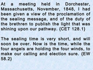 At a meeting held in Dorchester,
Massachusetts, November, 1848, I had
been given a view of the proclamation of
the sealing message, and of the duty of
the brethren to publish the light that was
shining upon our pathway. {CET 128.1}
The sealing time is very short, and will
soon be over. Now is the time, while the
four angels are holding the four winds, to
make our calling and election sure. {EW
58.2}
 