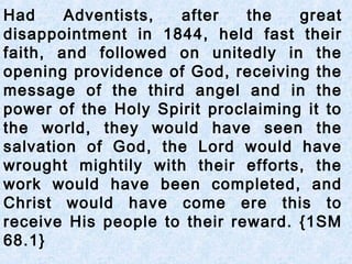 Had Adventists, after the great
disappointment in 1844, held fast their
faith, and followed on unitedly in the
opening providence of God, receiving the
message of the third angel and in the
power of the Holy Spirit proclaiming it to
the world, they would have seen the
salvation of God, the Lord would have
wrought mightily with their efforts, the
work would have been completed, and
Christ would have come ere this to
receive His people to their reward. {1SM
68.1}
 