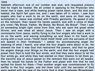 1849
Sabbath afternoon one of our number was sick, and requested prayers
that he might be healed. We all united in applying to the Physician who
never lost a case, and while healing power came down, and the sick was
healed, the Spirit fell upon me, and I was taken off in vision. I saw four
angels who had a work to do on the earth, and were on their way to
accomplish it. Jesus was clothed with Priestly garments. He gazed in pity
on the remnant, then raised his hands upward, and with a voice of deep
pity cried--"My Blood, Father, My Blood, My Blood, My Blood". Then I saw
an exceeding bright light come from God, who sat upon the great white
throne, and was shed all about Jesus. Then I saw an angel with a
commission from Jesus, swiftly flying to the four angels who had a work to
do on the earth, and waving something up and down in his hand, and
crying with a loud voice--"Hold! Hold! Hold! Hold! until the servants of God
are sealed in their foreheads." I asked my accompanying angel the
meaning of what I heard, and what the four angels were about to do. He
shewed me that it was God that restrained the powers, and that he gave
his angels charge over things on the earth, and that the four angels had
power from God to hold the four winds, and that they were about to let the
four winds go, and while they had started on their mission to let them go,
the merciful eye of Jesus gazed on the remnant that were not all sealed,
then he raised his hands to the Father and plead with him that he had
spilled his blood for them.--Then another angel was commissioned to fly
swiftly to the four angels, and bid them hold until the servants of God
 