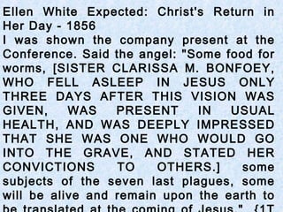 Ellen White Expected: Christ's Return in
Her Day - 1856
I was shown the company present at the
Conference. Said the angel: "Some food for
worms, [SISTER CLARISSA M. BONFOEY,
WHO FELL ASLEEP IN JESUS ONLY
THREE DAYS AFTER THIS VISION WAS
GIVEN, WAS PRESENT IN USUAL
HEALTH, AND WAS DEEPLY IMPRESSED
THAT SHE WAS ONE WHO WOULD GO
INTO THE GRAVE, AND STATED HER
CONVICTIONS TO OTHERS.] some
subjects of the seven last plagues, some
will be alive and remain upon the earth to
 