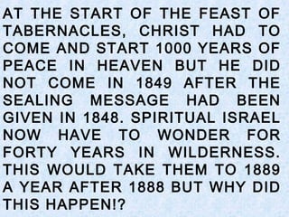 AT THE START OF THE FEAST OF
TABERNACLES, CHRIST HAD TO
COME AND START 1000 YEARS OF
PEACE IN HEAVEN BUT HE DID
NOT COME IN 1849 AFTER THE
SEALING MESSAGE HAD BEEN
GIVEN IN 1848. SPIRITUAL ISRAEL
NOW HAVE TO WONDER FOR
FORTY YEARS IN WILDERNESS.
THIS WOULD TAKE THEM TO 1889
A YEAR AFTER 1888 BUT WHY DID
THIS HAPPEN!?
 