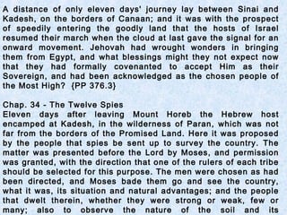 A distance of only eleven days' journey lay between Sinai and
Kadesh, on the borders of Canaan; and it was with the prospect
of speedily entering the goodly land that the hosts of Israel
resumed their march when the cloud at last gave the signal for an
onward movement. Jehovah had wrought wonders in bringing
them from Egypt, and what blessings might they not expect now
that they had formally covenanted to accept Him as their
Sovereign, and had been acknowledged as the chosen people of
the Most High? {PP 376.3}
Chap. 34 - The Twelve Spies
Eleven days after leaving Mount Horeb the Hebrew host
encamped at Kadesh, in the wilderness of Paran, which was not
far from the borders of the Promised Land. Here it was proposed
by the people that spies be sent up to survey the country. The
matter was presented before the Lord by Moses, and permission
was granted, with the direction that one of the rulers of each tribe
should be selected for this purpose. The men were chosen as had
been directed, and Moses bade them go and see the country,
what it was, its situation and natural advantages; and the people
that dwelt therein, whether they were strong or weak, few or
many; also to observe the nature of the soil and its
 