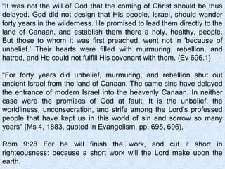 "It was not the will of God that the coming of Christ should be thus
delayed. God did not design that His people, Israel, should wander
forty years in the wilderness. He promised to lead them directly to the
land of Canaan, and establish them there a holy, healthy, people.
But those to whom it was first preached, went not in 'because of
unbelief.' Their hearts were filled with murmuring, rebellion, and
hatred, and He could not fulfill His covenant with them. {Ev 696.1}
"For forty years did unbelief, murmuring, and rebellion shut out
ancient Israel from the land of Canaan. The same sins have delayed
the entrance of modern Israel into the heavenly Canaan. In neither
case were the promises of God at fault. It is the unbelief, the
worldliness, unconsecration, and strife among the Lord's professed
people that have kept us in this world of sin and sorrow so many
years" (Ms 4, 1883, quoted in Evangelism, pp. 695, 696).
 
Rom 9:28 For he will finish the work, and cut it short in
righteousness: because a short work will the Lord make upon the
earth.
 