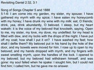 Revisiting Daniel 2:32, 3:1
 
Song of Songs Chapter 5 and 1888
5:1-6: I am come into my garden, my sister, my spouse: I have
gathered my myrrh with my spice; I have eaten my honeycomb
with my honey; I have drunk my wine with my milk: eat, O friends;
drink, yea, drink abundantly, O beloved. I sleep, but my heart
waketh: it is the voice of my beloved that knocketh, saying, Open
to me, my sister, my love, my dove, my undefiled: for my head is
filled with dew, and my locks with the drops of the night. I have put
off my coat; how shall I put it on? I have washed my feet; how
shall I defile them? My beloved put in his hand by the hole of the
door, and my bowels were moved for him. I rose up to open to my
beloved; and my hands dropped with myrrh, and my fingers with
sweet smelling myrrh, upon the handles of the lock. I opened to
my beloved; but my beloved had withdrawn himself, and was
gone: my soul failed when he spake: I sought him, but I could not
find him; I called him, but he gave me no answer.
 