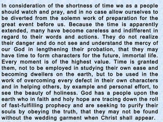 In consideration of the shortness of time we as a people
should watch and pray, and in no case allow ourselves to
be diverted from the solemn work of preparation for the
great event before us. Because the time is apparently
extended, many have become careless and indifferent in
regard to their words and actions. They do not realize
their danger and do not see and understand the mercy of
our God in lengthening their probation, that they may
have time to form characters for the future, immortal life.
Every moment is of the highest value. Time is granted
them, not to be employed in studying their own ease and
becoming dwellers on the earth, but to be used in the
work of overcoming every defect in their own characters
and in helping others, by example and personal effort, to
see the beauty of holiness. God has a people upon the
earth who in faith and holy hope are tracing down the roll
of fast-fulfilling prophecy and are seeking to purify their
souls by obeying the truth, that they may not be found
without the wedding garment when Christ shall appear.
 