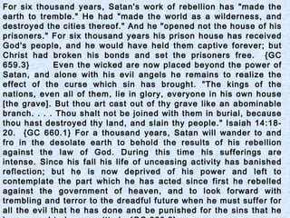 For six thousand years, Satan's work of rebellion has "made the
earth to tremble." He had "made the world as a wilderness, and
destroyed the cities thereof." And he "opened not the house of his
prisoners." For six thousand years his prison house has received
God's people, and he would have held them captive forever; but
Christ had broken his bonds and set the prisoners free. {GC
659.3} Even the wicked are now placed beyond the power of
Satan, and alone with his evil angels he remains to realize the
effect of the curse which sin has brought. "The kings of the
nations, even all of them, lie in glory, everyone in his own house
[the grave]. But thou art cast out of thy grave like an abominable
branch. . . . Thou shalt not be joined with them in burial, because
thou hast destroyed thy land, and slain thy people." Isaiah 14:18-
20. {GC 660.1} For a thousand years, Satan will wander to and
fro in the desolate earth to behold the results of his rebellion
against the law of God. During this time his sufferings are
intense. Since his fall his life of unceasing activity has banished
reflection; but he is now deprived of his power and left to
contemplate the part which he has acted since first he rebelled
against the government of heaven, and to look forward with
trembling and terror to the dreadful future when he must suffer for
all the evil that he has done and be punished for the sins that he
 