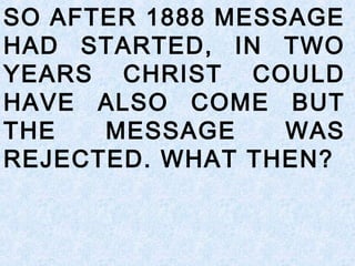 SO AFTER 1888 MESSAGE
HAD STARTED, IN TWO
YEARS CHRIST COULD
HAVE ALSO COME BUT
THE MESSAGE WAS
REJECTED. WHAT THEN?
 