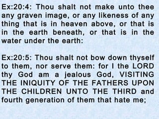 Ex:20:4: Thou shalt not make unto thee
any graven image, or any likeness of any
thing that is in heaven above, or that is
in the earth beneath, or that is in the
water under the earth:
Ex:20:5: Thou shalt not bow down thyself
to them, nor serve them: for I the LORD
thy God am a jealous God, VISITING
THE INIQUITY OF THE FATHERS UPON
THE CHILDREN UNTO THE THIRD and
fourth generation of them that hate me;
 