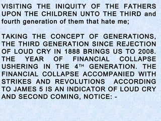 VISITING THE INIQUITY OF THE FATHERS
UPON THE CHILDREN UNTO THE THIRD and
fourth generation of them that hate me;
TAKING THE CONCEPT OF GENERATIONS,
THE THIRD GENERATION SINCE REJECTION
OF LOUD CRY IN 1888 BRINGS US TO 2008.
THE YEAR OF FINANCIAL COLLAPSE
USHERING IN THE 4TH
GENERATION. THE
FINANCIAL COLLAPSE ACCOMPANIED WITH
STRIKES AND REVOLUTIONS ACCORDING
TO JAMES 5 IS AN INDICATOR OF LOUD CRY
AND SECOND COMING, NOTICE: -
 