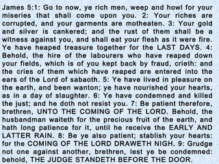 James 5:1: Go to now, ye rich men, weep and howl for your
miseries that shall come upon you. 2: Your riches are
corrupted, and your garments are motheaten. 3: Your gold
and silver is cankered; and the rust of them shall be a
witness against you, and shall eat your flesh as it were fire.
Ye have heaped treasure together for the LAST DAYS. 4:
Behold, the hire of the labourers who have reaped down
your fields, which is of you kept back by fraud, crieth: and
the cries of them which have reaped are entered into the
ears of the Lord of sabaoth. 5: Ye have lived in pleasure on
the earth, and been wanton; ye have nourished your hearts,
as in a day of slaughter. 6: Ye have condemned and killed
the just; and he doth not resist you. 7: Be patient therefore,
brethren, UNTO THE COMING OF THE LORD. Behold, the
husbandman waiteth for the precious fruit of the earth, and
hath long patience for it, until he receive the EARLY AND
LATTER RAIN. 8: Be ye also patient; stablish your hearts:
for the COMING OF THE LORD DRAWETH NIGH. 9: Grudge
not one against another, brethren, lest ye be condemned:
behold, THE JUDGE STANDETH BEFORE THE DOOR.
 